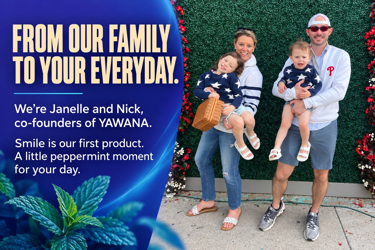 From our family to your everyday. Janelle and Nick, co-founders of YAWANA, with their two children. Smile is our first product. A little peppermint moment for your day.